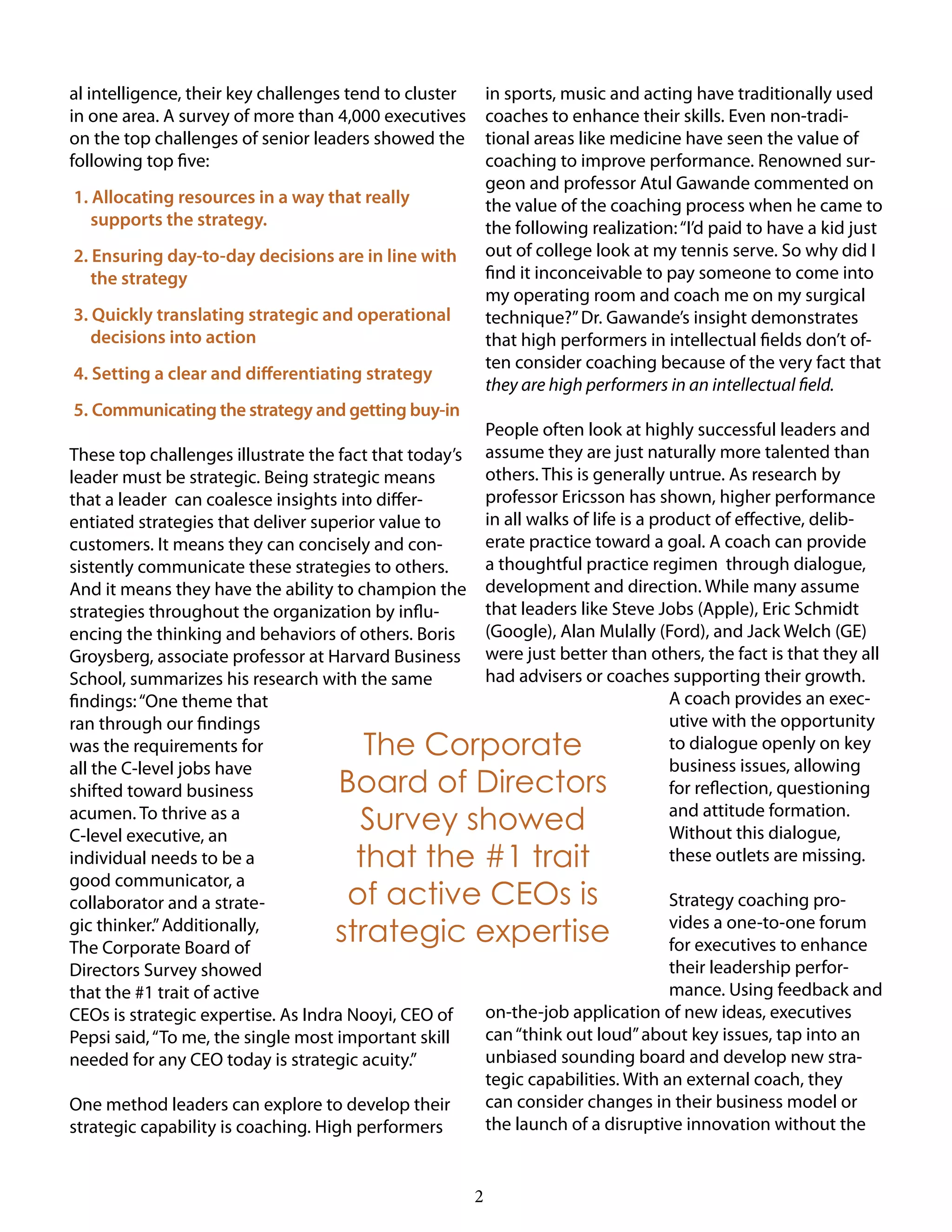 2
al intelligence, their key challenges tend to cluster
in one area. A survey of more than 4,000 executives
on the top challenges of senior leaders showed the
following top five:
1. Allocating resources in a way that really
supports the strategy.
2. Ensuring day-to-day decisions are in line with
the strategy
3. Quickly translating strategic and operational
decisions into action
4. Setting a clear and differentiating strategy
5. Communicating the strategy and getting buy-in
These top challenges illustrate the fact that today’s
leader must be strategic. Being strategic means
that a leader can coalesce insights into differ-
entiated strategies that deliver superior value to
customers. It means they can concisely and con-
sistently communicate these strategies to others.
And it means they have the ability to champion the
strategies throughout the organization by influ-
encing the thinking and behaviors of others. Boris
Groysberg, associate professor at Harvard Business
School, summarizes his research with the same
findings:“One theme that
ran through our findings
was the requirements for
all the C-level jobs have
shifted toward business
acumen. To thrive as a
C-level executive, an
individual needs to be a
good communicator, a
collaborator and a strate-
gic thinker.”Additionally,
The Corporate Board of
Directors Survey showed
that the #1 trait of active
CEOs is strategic expertise. As Indra Nooyi, CEO of
Pepsi said,“To me, the single most important skill
needed for any CEO today is strategic acuity.”
One method leaders can explore to develop their
strategic capability is coaching. High performers
in sports, music and acting have traditionally used
coaches to enhance their skills. Even non-tradi-
tional areas like medicine have seen the value of
coaching to improve performance. Renowned sur-
geon and professor Atul Gawande commented on
the value of the coaching process when he came to
the following realization:“I’d paid to have a kid just
out of college look at my tennis serve. So why did I
find it inconceivable to pay someone to come into
my operating room and coach me on my surgical
technique?”Dr. Gawande’s insight demonstrates
that high performers in intellectual fields don’t of-
ten consider coaching because of the very fact that
they are high performers in an intellectual field.
People often look at highly successful leaders and
assume they are just naturally more talented than
others. This is generally untrue. As research by
professor Ericsson has shown, higher performance
in all walks of life is a product of effective, delib-
erate practice toward a goal. A coach can provide
a thoughtful practice regimen through dialogue,
development and direction. While many assume
that leaders like Steve Jobs (Apple), Eric Schmidt
(Google), Alan Mulally (Ford), and Jack Welch (GE)
were just better than others, the fact is that they all
had advisers or coaches supporting their growth.
A coach provides an exec-
utive with the opportunity
to dialogue openly on key
business issues, allowing
for reflection, questioning
and attitude formation.
Without this dialogue,
these outlets are missing.
Strategy coaching pro-
vides a one-to-one forum
for executives to enhance
their leadership perfor-
mance. Using feedback and
on-the-job application of new ideas, executives
can“think out loud”about key issues, tap into an
unbiased sounding board and develop new stra-
tegic capabilities. With an external coach, they
can consider changes in their business model or
the launch of a disruptive innovation without the
The Corporate
Board of Directors
Survey showed
that the #1 trait
of active CEOs is
strategic expertise