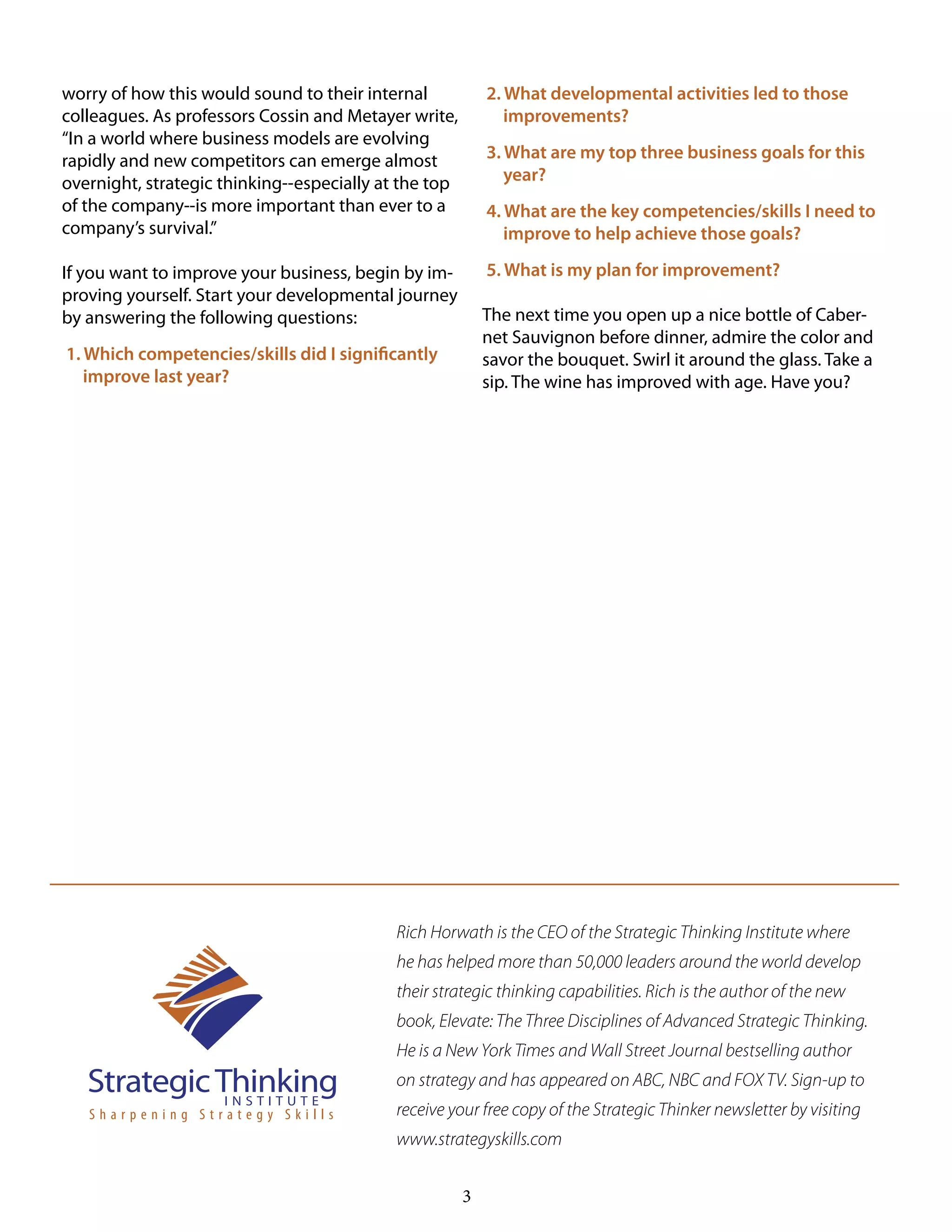 3
worry of how this would sound to their internal
colleagues. As professors Cossin and Metayer write,
“In a world where business models are evolving
rapidly and new competitors can emerge almost
overnight, strategic thinking--especially at the top
of the company--is more important than ever to a
company’s survival.”
If you want to improve your business, begin by im-
proving yourself. Start your developmental journey
by answering the following questions:
1. Which competencies/skills did I significantly
improve last year?
2. What developmental activities led to those
improvements?
3. What are my top three business goals for this
year?
4. What are the key competencies/skills I need to
improve to help achieve those goals?
5. What is my plan for improvement?
The next time you open up a nice bottle of Caber-
net Sauvignon before dinner, admire the color and
savor the bouquet. Swirl it around the glass. Take a
sip. The wine has improved with age. Have you?
Rich Horwath is the CEO of the Strategic Thinking Institute where
he has helped more than 50,000 leaders around the world develop
their strategic thinking capabilities. Rich is the author of the new
book, Elevate: The Three Disciplines of Advanced Strategic Thinking.
He is a New York Times and Wall Street Journal bestselling author
on strategy and has appeared on ABC, NBC and FOX TV. Sign-up to
receive your free copy of the Strategic Thinker newsletter by visiting
www.strategyskills.com