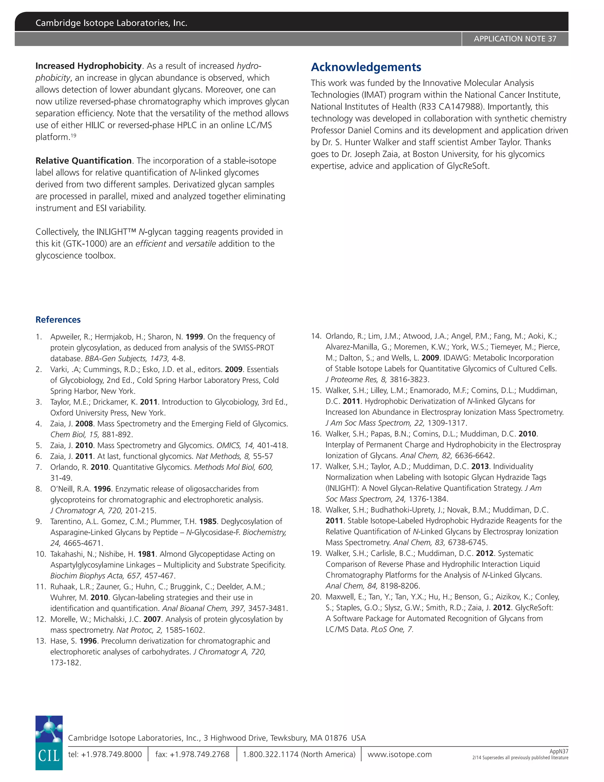 Cambridge Isotope Laboratories, Inc.
APPLICATION NOTE 37
Increased Hydrophobicity. As a result of increased hydro­
phobicity, an increase in glycan abundance is observed, which
allows detection of lower abundant glycans. Moreover, one can
now utilize reversed-phase chromatography which improves glycan
separation efficiency. Note that the versatility of the method allows
use of either HILIC or reversed-phase HPLC in an online LC/MS
platform.19
Relative Quantification. The incorporation of a stable-isotope
label allows for relative quantification of N-linked glycomes
derived from two different samples. Derivatized glycan samples
are processed in parallel, mixed and analyzed together eliminating
instrument and ESI variability.
Collectively, the INLIGHT™ N-glycan tagging reagents provided in
this kit (GTK-1000) are an efficient and versatile addition to the
glycoscience toolbox.
References
1.	Apweiler, R.; Hermjakob, H.; Sharon, N. 1999. On the frequency of
protein glycosylation, as deduced from analysis of the SWISS-PROT
database. BBA-Gen Subjects, 1473, 4-8.
2.	Varki, .A; Cummings, R.D.; Esko, J.D. et al., editors. 2009. Essentials
of Glycobiology, 2nd Ed., Cold Spring Harbor Laboratory Press, Cold
Spring Harbor, New York.
3.	Taylor, M.E.; Drickamer, K. 2011. Introduction to Glycobiology, 3rd Ed.,
Oxford University Press, New York.
4.	Zaia, J. 2008. Mass Spectrometry and the Emerging Field of Glycomics.
Chem Biol, 15, 881-892.
5.	Zaia, J. 2010. Mass Spectrometry and Glycomics. OMICS, 14, 401-418.
6.	 Zaia, J. 2011. At last, functional glycomics. Nat Methods, 8, 55-57
7.	Orlando, R. 2010. Quantitative Glycomics. Methods Mol Biol, 600,
31-49.
8.	O’Neill, R.A. 1996. Enzymatic release of oligosaccharides from
glycoproteins for chromatographic and electrophoretic analysis.
J Chromatogr A, 720, 201-215.
9.	Tarentino, A.L. Gomez, C.M.; Plummer, T.H. 1985. Deglycosylation of
Asparagine-Linked Glycans by Peptide – N-Glycosidase-F. Biochemistry,
24, 4665-4671.
10.	Takahashi, N.; Nishibe, H. 1981. Almond Glycopeptidase Acting on
Aspartylglycosylamine Linkages – Multiplicity and Substrate Specificity.
Biochim Biophys Acta, 657, 457-467.
11.	Ruhaak, L.R.; Zauner, G.; Huhn, C.; Bruggink, C.; Deelder, A.M.;
Wuhrer, M. 2010. Glycan-labeling strategies and their use in
identification and quantification. Anal Bioanal Chem, 397, 3457-3481.
12.	Morelle, W.; Michalski, J.C. 2007. Analysis of protein glycosylation by
mass spectrometry. Nat Protoc, 2, 1585-1602.
13.	Hase, S. 1996. Precolumn derivatization for chromatographic and
electrophoretic analyses of carbohydrates. J Chromatogr A, 720,
173-182.
Acknowledgements
This work was funded by the Innovative Molecular Analysis
Technologies (IMAT) program within the National Cancer Institute,
National Institutes of Health (R33 CA147988). Importantly, this
technology was developed in collaboration with synthetic chemistry
Professor Daniel Comins and its development and application driven
by Dr. S. Hunter Walker and staff scientist Amber Taylor. Thanks
goes to Dr. Joseph Zaia, at Boston University, for his glycomics
expertise, advice and application of GlycReSoft.
14.	Orlando, R.; Lim, J.M.; Atwood, J.A.; Angel, P.M.; Fang, M.; Aoki, K.;
Alvarez-Manilla, G.; Moremen, K.W.; York, W.S.; Tiemeyer, M.; Pierce,
M.; Dalton, S.; and Wells, L. 2009. IDAWG: Metabolic Incorporation
of Stable Isotope Labels for Quantitative Glycomics of Cultured Cells.
J Proteome Res, 8, 3816-3823.
15.	Walker, S.H.; Lilley, L.M.; Enamorado, M.F.; Comins, D.L.; Muddiman,
D.C. 2011. Hydrophobic Derivatization of N-linked Glycans for
Increased Ion Abundance in Electrospray Ionization Mass Spectrometry.
J Am Soc Mass Spectrom, 22, 1309-1317.
16.	Walker, S.H.; Papas, B.N.; Comins, D.L.; Muddiman, D.C. 2010.
Interplay of Permanent Charge and Hydrophobicity in the Electrospray
Ionization of Glycans. Anal Chem, 82, 6636-6642.
17.	Walker, S.H.; Taylor, A.D.; Muddiman, D.C. 2013. Individuality
Normalization when Labeling with Isotopic Glycan Hydrazide Tags
(INLIGHT): A Novel Glycan-Relative Quantification Strategy. J Am
Soc Mass Spectrom, 24, 1376-1384.
18.	Walker, S.H.; Budhathoki-Uprety, J.; Novak, B.M.; Muddiman, D.C.
2011. Stable Isotope-Labeled Hydrophobic Hydrazide Reagents for the
Relative Quantification of N-Linked Glycans by Electrospray Ionization
Mass Spectrometry. Anal Chem, 83, 6738-6745.
19.	Walker, S.H.; Carlisle, B.C.; Muddiman, D.C. 2012. Systematic
Comparison of Reverse Phase and Hydrophilic Interaction Liquid
Chromatography Platforms for the Analysis of N-Linked Glycans.
Anal Chem, 84, 8198-8206.
20.	Maxwell, E.; Tan, Y.; Tan, Y.X.; Hu, H.; Benson, G.; Aizikov, K.; Conley,
S.; Staples, G.O.; Slysz, G.W.; Smith, R.D.; Zaia, J. 2012. GlycReSoft:
A Software Package for Automated Recognition of Glycans from
LC/MS Data. PLoS One, 7.
Cambridge Isotope Laboratories, Inc., 3 Highwood Drive, Tewksbury, MA 01876  USA
tel: +1.978.749.8000 fax: +1.978.749.2768 1.800.322.1174 (North America) www.isotope.com AppN37
2/14 Supersedes all previously published literature
 