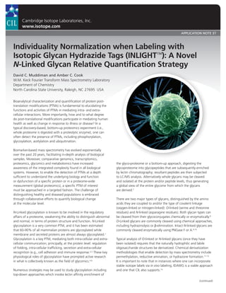 Cambridge Isotope Laboratories, Inc.
www.isotope.com
APPLICATION NOTE 37
Individuality Normalization when Labeling with
Isotopic Glycan Hydrazide Tags (INLIGHT™): A Novel
N-Linked Glycan Relative Quantification Strategy
David C. Muddiman and Amber C. Cook
W.M. Keck Fourier Transform Mass Spectrometry Laboratory
Department of Chemistry
North Carolina State University, Raleigh, NC 27695  USA
Bioanalytical characterization and quantification of protein post-
translation modifications (PTMs) is fundamental to elucidating the
functions and activities of PTMs in mediating intra- and extra-
cellular interactions. More importantly, how and to what degree
do post-translational modifications participate in mediating human
health as well as change in response to illness or disease? In a
typical discovery-based, bottom-up proteomics experiment (i.e.,
whole proteome is digested with a proteolytic enzyme), one can
often detect the presence of PTMs, including phosphorylation,
glycosylation, acetylation and ubiquitination.
Biomarker-based mass spectrometry has evolved exponentially
over the past 20 years, facilitating in-depth analysis of biological
samples. Moreover, comparative genomics, transcriptomics,
proteomics, glycomics and metabolomics have increased
awareness of the integrated complexity found in all biological
systems. However, to enable the detection of PTMs at a depth
sufficient to understand the underlying biology and function
or dysfunction of a specific protein or in a proteome-wide
measurement (global proteomics), a specific PTM of interest
must be approached in a targeted fashion. The challenge of
distinguishing healthy and diseased populations is embraced
through collaborative efforts to quantify biological change
at the molecular level.
N-Linked glycosylation is known to be involved in the regulatory
affairs of a proteome, weakening the ability to distinguish abnormal
and normal, in terms of protein structure and function. N-Linked
glycosylation is a very common PTM, and it has been estimated
that 60-90% of all mammalian proteins are glycosylated while
membrane and secreted proteins are almost always glycosylated.1
Glycosylation is a key PTM, mediating both intra-cellular and extra-
cellular communication; principally, at the protein level: regulation
of folding, intra-cellular trafficking, secretion and extra-cellular
recognition (e.g., cell adhesion and immune response.2,3
These key
physiological roles of glycosylation have prompted active research
in what is collectively known as the field of glycomics.4-6
Numerous strategies may be used to study glycosylation including
top-down approaches which invoke lectin affinity enrichment of
the glyco-proteome or a bottom-up approach, digesting the
glycoproteome into glycopeptides that are subsequently enriched
by lectin chromatography; resultant peptides are then subjected
to LC/MS analysis. Alternatively whole glycans may be cleaved
and isolated at the protein and/or peptide levels, thus generating
a global view of the entire glycome from which the glycans
are derived.7
There are two major types of glycans, distinguished by the amino
acids they are coupled to and/or the type of covalent linkage
(oxygen-linked or nitrogen-linked): O-linked (serine and threonine
residues) and N-linked (asparagine residues). Both glycan types can
be cleaved from their glycoconjugates chemically or enzymatically.8
O-Linked glycans are commonly cleaved using chemical approaches,
including hydrazinolysis or β-elimination. Intact N-linked glycans are
commonly cleaved enzymatically using PNGase F or A.9,10
Typical analysis of O-linked or N-linked glycans (once they have
been isolated) requires that the naturally hydrophilic and labile
oligosaccharide structures be derivatized. Chemical derivatization
methodologies that enable detection by mass spectrometry include
permethylation, reductive amination, or hydrazone formation.11-13
It is important to note that in instances where one can incorporate
stable isotope labels via in vivo labeling, IDAWG is a viable approach
and one that CIL also supports.14
(continued)
 