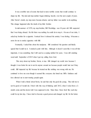 It was a terrible turn of events that lead to more terrible events that would continue to
shape my life. My dad and step-mother began drinking heavily over the next couple of years.
After Stevie’s death, my step-mom became abusive and my father was unable to do anything.
This change happened after the death of my little brother.
In mid-summer of 1978, my step-brother, Bill Woolridge, was 18 years old. Bill suspected
that I was being abused. He felt there was nothing he could do to stop it. On one of our visits, I
asked my brother for a cigarette. I noticed how it released the anxiety I was feeling. It became a
norm for me to smoke cigarettes with Bill.
Eventually, I asked him about the marijuana. Bill considered the question and finally
agreed that I could try it. I smoked a joint with him. Although it doesn’t seem like it was all that
important, it was something that I still used as a coping method for years. I was still smoking
weed until September of 2015 when I got my calling from God.
This story about my brother, Stevie, is true. Bill changed my world view because I
thought it was better for me to not let anyone around me because people would hurt me if they
could. Bill impacted my life because he treated me like nothing was wrong with me. He
continued to love me even though it seemed like everyone else hated me. Bill’s kindness and
love allowed me to start trusting people again.
When I told a friend about Stevie, he said that only the good die young. This told me to
not be good or I would die. I lived with this way of thinking until 2012, when I woke from a 2-
month coma and the doctor told I was supposed to die. Since then, I have lived like each day
could be my last day. I have tried to become a good person and changed my life for the better.
 