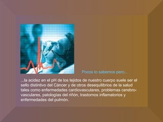 Pocos lo sabemos pero... ...la acidez en el pH de los tejidos de nuestro cuerpo suele ser el sello distintivo del Cáncer y de otros desequilibrios de la salud tales como enfermedades cardiovasculares, problemas cerebro-vasculares, patologías del riñón, trastornos inflamatorios y enfermedades del pulmón. 