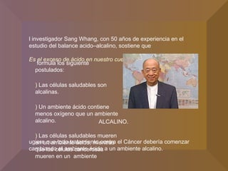 Y formula los siguiente postulados: 1)  L as células saludables son alcalinas. 2)   Un ambiente ácido contiene menos oxígeno que un ambiente alcalino. 3)  Las células saludables mueren en un ambiente ácido, mientras que las células cancerosas mueren en un  ambiente El investigador Sang Whang, con 50 años de experiencia en el estudio del balance acido–alcalino, sostiene que “ Es el exceso de ácido en nuestro cuerpo lo que cultiva el Cáncer.” Sugiere que todo tratamiento contra el Cáncer debería comenzar cambiando el ambiente ácido a un ambiente alcalino. ALCALINO. 