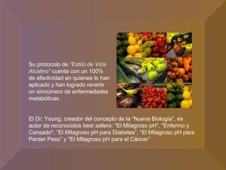 El Dr. Young, creador del concepto de la “Nueva Biología”, es autor de reconocidos best sellers: "El Milagroso pH", "Enfermo y Cansado", “El Milagroso pH para Diabetes”, “El Milagroso pH para Perder Peso” y "El Milagroso pH para el Cáncer” Su protocolo de  “Estilo de Vida Alcalino”  cuenta con un 100% de efectividad en quienes lo han aplicado y han logrado revertir un sinnúmero de enfermedades metabólicas.  