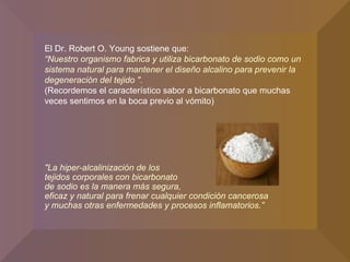 El Dr. Robert O. Young sostiene que: “ Nuestro organismo fabrica y utiliza bicarbonato de sodio como un sistema natural para mantener el diseño alcalino para prevenir la degeneración del tejido ". (Recordemos el característico sabor a bicarbonato que muchas veces sentimos en la boca previo al vómito)  "La hiper-alcalinización de los  tejidos corporales con bicarbonato  de sodio es la manera más segura,  eficaz y natural para frenar cualquier condición cancerosa  y muchas otras enfermedades y procesos inflamatorios.” 