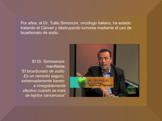 Por años, el Dr. Tullio Simoncini, oncólogo italiano, ha estado tratando el Cáncer y destruyendo tumores mediante el uso de bicarbonato de sodio. El Dr. Simmoncini  manifiesta; “ El bicarbonato de sodio  Es un remedio seguro,  extremadamente barato  e innegablemente efectivo cuando se trata de tejidos cancerosos” 