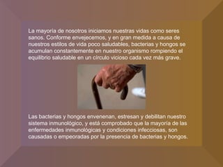 La mayoría de nosotros iniciamos nuestras vidas como seres sanos. Conforme envejecemos, y en gran medida a causa de nuestros estilos de vida poco saludables, bacterias y hongos se acumulan constantemente en nuestro organismo rompiendo el equilibrio saludable en un círculo vicioso cada vez más grave.  Las bacterias y hongos envenenan, estresan y debilitan nuestro sistema inmunológico, y está comprobado que la mayoría de las enfermedades inmunológicas y condiciones infecciosas, son causadas o empeoradas por la presencia de bacterias y hongos.  
