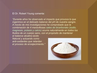 El Dr. Robert Young comenta: “ Durante años he observado el impacto que provoca lo que ingerimos en el delicado balance del pH de nuestra sangre.  A través de mis investigaciones he comprobado que la combinación de 4 maravillosas  sales de bicarbonato (sodio, magnesio, potasio y calcio)  ocurre naturalmente en todos los fluidos de un cuerpo sano, con el propósito de mantener  el balance alcalino-ácido  Natural y actuando como  anti-oxidantes que retardan  el proceso de envejecimiento.” 