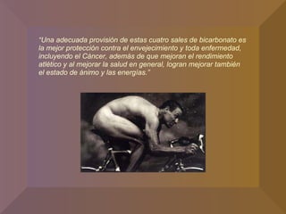 “ Una adecuada provisión de estas cuatro sales de bicarbonato es la mejor protección contra el envejecimiento y toda enfermedad, incluyendo el Cáncer, además de que mejoran el rendimiento atlético y al mejorar la salud en general, logran mejorar también el estado de ánimo y las energías.”  
