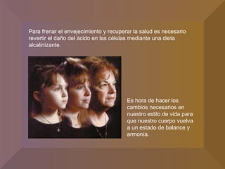 Para frenar el envejecimiento y recuperar la salud es necesario revertir el daño del ácido en las células mediante una dieta alcalinizante. Es hora de hacer los cambios necesarios en nuestro estilo de vida para que nuestro cuerpo vuelva a un estado de balance y armonía. 