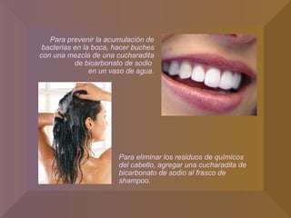 Para eliminar los residuos de químicos del cabello, agregar una cucharadita de bicarbonato de sodio al frasco de shampoo. Para prevenir la acumulación de bacterias en la boca, hacer buches con una mezcla de una cucharadita de bicarbonato de sodio  en un vaso de agua. 