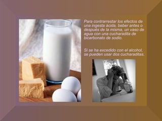 Para contrarrestar los efectos de una ingesta ácida, beber antes o después de la misma, un vaso de agua con una cucharadita de bicarbonato de sodio. Si se ha excedido con el alcohol, se pueden usar dos cucharaditas. 