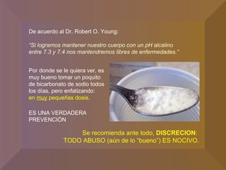 De acuerdo al Dr. Robert O. Young: “ Si logramos mantener nuestro cuerpo con un pH alcalino entre 7.3 y 7.4 nos mantendremos libres de enfermedades.” ES UNA VERDADERA PREVENCIÓN Por donde se le quiera ver, es muy bueno tomar un poquito de bicarbonato de sodio todos los días, pero enfatizando:  en  muy  pequeñas dosis. Se recomienda ante todo,  DISCRECION :  TODO ABUSO (aún de lo “bueno”) ES NOCIVO. 