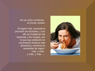 Así es como comienza  el círculo vicioso: Al ingerir más, aumenta la provisión de azúcares, y con ello se multiplican las bacterias y los hongos, por lo que esa población en crecimiento reclama más alimentos y sentimos la necesidad de ingerir  más, y más,  y más, y más.....  