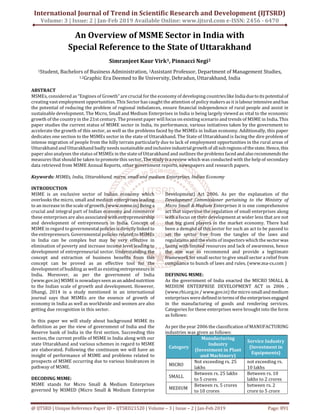 International Journal of Trend in Scientific Research and Development (IJTSRD)
Volume: 3 | Issue: 2 | Jan-Feb 2019 Available Online: www.ijtsrd.com e-ISSN: 2456 - 6470
@ IJTSRD | Unique Reference Paper ID – IJTSRD21520 | Volume – 3 | Issue – 2 | Jan-Feb 2019 Page: 891
An Overview of MSME Sector in India with
Special Reference to the State of Uttarakhand
Simranjeet Kaur Virk1, Pinnacci Negi2
1Student, Bachelors of Business Administration, 2Assistant Professor, Department of Management Studies,
1,2Graphic Era Deemed to Be University, Dehradun, Uttarakhand, India
ABSTRACT
MSMEs, considered as “Engines of Growth” are crucial for the economy of developing countries likeIndiadueto its potentialof
creating vast employment opportunities. This Sector has caught the attention of policy makers as it islabourintensiveandhas
the potential of reducing the problem of regional imbalances, ensure financial independence of rural people and assist in
sustainable development. The Micro, Small and Medium Enterprises in India is being largely viewed as vital to the economic
growth of the countryin the 21st century. The present paper will focus on existing scenario and trends of MSME in India. This
paper studies the current status of MSME sector in India, its performance, various initiatives taken by the government to
accelerate the growth of this sector, as well as the problems faced by the MSMEs in Indian economy. Additionally, this paper
dedicates one section to the MSMEs sector in the state of Uttarakhand. The State of Uttarakhand is facing the dire problem of
intense migration of people from the hilly terrain particularly due to lack of employment opportunities in the rural areas of
Uttarakhand and Uttarakhand badly needs sustainable andinclusiveindustrialgrowthof allsubregions of thestate. Hence,this
paper also analyses the status of MSMEs in the state of Uttarakhand and outlines the problems faced andalso recommendsthe
measures that should be taken to promote this sector. The study is a review which was conducted with the help of secondary
data retrieved from MSME Annual Reports, other government reports, newspapers and research papers.
Keywords: MSMEs, India, Uttarakhand, micro, small and medium Enterprises, Indian Economy
INTRODUCTION
MSME is an exclusive sector of Indian economy which
overlooks the micro, small and medium enterprises leading
to an increase in the scale of growth.(www.msme.in) Beinga
crucial and integral part of Indian economy and commerce
these enterprises are also associated with entrepreneurship
and development of entrepreneurs in India. Concept of
MSME in regard to governmentalpolicies is directlylinked to
the entrepreneurs. Governmental policies related toMSMEs
in India can be complex but may be very effective in
elimination of poverty and increase income level leading to
development of entrepreneurial sector. Understanding the
concept and extraction of business benefits from this
concept can be proved as an effective tool for the
development of budding as well as existingentrepreneurs in
India. Moreover, as per the government of India
(www.gov.in) MSME is nowadays seen asanaddednutrition
to the Indian scale of growth and development. However,
Dhangi, 2014 in a study mentioned in an international
journal says that MSMEs are the essence of growth of
economy in India as well as worldwide and women are also
getting due recognition in this sector.
In this paper we will study about background MSME its
definition as per the view of government of India and the
Reserve bank of India in the first section. Succeeding this
section, the current profile of MSME in India along with our
state Uttarakhand and various schemes in regard to MSME
are elaborated. Following the continuum we will have an
insight of performance of MSME and problems related to
prospects of MSME occurring due to various hindrances in
pathway of MSME.
DECODING MSME:
MSME stands for Micro Small & Medium Enterprises
governed by MSMED (Micro Small & Medium Enterprise
Development) Act 2006. As per the explanation of the
Development Commissioner pertaining to the Ministry of
Micro Small & Medium Enterprises it is one comprehensive
act that supervise the regulation of small enterprises along
with a focus on their development at wider lens that are not
that big giant players in the market economy. There had
been a demand of this sector for such an act to be passed to
set the sector free from the tangles of the laws and
regulations and the visits of inspectors which the sectorwas
facing with limited resources and lack of awareness, hence
the aim was to recommend and provide a legitimate
framework for small sector to give small sector a relief from
compliance to bunch of laws and rules. (www.ma-cs.com )
DEFINING MSME:
As the government of India enacted the MICRO SMALL &
MEDIUM ENTERPRISE DEVELOPMENT ACT in 2006 ,
(www.rbi.org.in / www.gov.in) the micro smallandmedium
enterprises were definedin terms of the enterprises engaged
in the manufacturing of goods and rendering services.
Categories for these enterprises were brought into the form
as follows:
As per the year 2006 the classification of MANUFACTURING
industries was given as follows:
Category
Manufacturing
Industry
(Investment in Plant
and Machinery)
Service Industry
(Investment in
Equipments)
MICRO
Not exceeding rs. 25
lakhs
not exceeding rs.
10 lakhs
SMALL
Between rs. 25 lakhs
to 5 crores
Between rs. 10
lakhs to 2 crores
MEDIUM
Between rs. 5 crores
to 10 crores
between rs. 2
crore to 5 crore
 