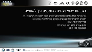 ‫בין‬ ‫בתקנים‬ ‫ועמידה‬ ‫ייבוא‬ ‫רשיונות‬-‫לאומיים‬
‫בפרט‬ ‫רכב‬ ‫חשמל‬ ‫ולחלקי‬ ‫חילוף‬ ‫לחלקי‬ ‫התחבורה‬ ‫משרד‬ ‫מורשה‬ ‫יבואן‬,‫מס‬ ‫רישיון‬'4064
‫בישראל‬ ‫הנדרשים‬ ‫בתקנים‬ ‫עומדים‬ ‫המיובאים‬ ‫המוצרים‬/‫אירופה‬/‫ארה‬"‫ב‬
EMark / DOT / TUV / CE
‫ותקני‬ ‫ייצור‬ ‫בתקני‬ ‫עומדים‬ ‫כן‬ ‫כמו‬‫מיחזור‬
2000/2008ISO,ROHS
 