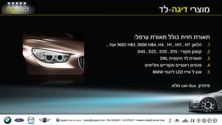 ‫מוצרי‬‫דיגה‬-‫לד‬
‫ערפל‬ ‫תאורת‬ ‫כולל‬ ‫חזית‬ ‫תאורת‬:
.1‫הלוגן‬:7H,11H,1H,4H,4HB9006,3HB9005‫ועוד‬...
.2‫מקורי‬ ‫קסנון‬:S1D,S3D,S2D,S4D
.3‫חיצונית‬ ‫לד‬ ‫תאורת‬DRL
.4‫וחליפים‬ ‫מקוריים‬ ‫ראשיים‬ ‫פנסים‬
.5‫אנג‬'‫ל‬‫אייז‬LED‫לדגמי‬BMW
‫פיתרון‬can-bus‫מלא‬.
 