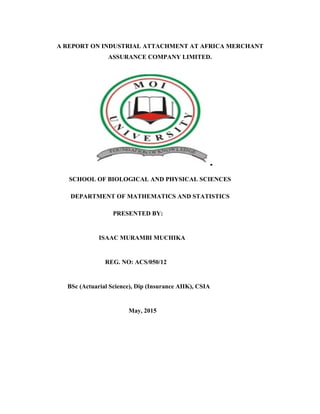 A REPORT ON INDUSTRIAL ATTACHMENT AT AFRICA MERCHANT
ASSURANCE COMPANY LIMITED.
SCHOOL OF BIOLOGICAL AND PHYSICAL SCIENCES
DEPARTMENT OF MATHEMATICS AND STATISTICS
PRESENTED BY:
ISAAC MURAMBI MUCHIKA
REG. NO: ACS/050/12
BSc (Actuarial Science), Dip (Insurance AIIK), CSIA
May, 2015
 