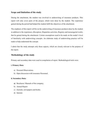 Scope and limitation of the study
During the attachment, the student was involved in underwriting of insurance products. This
report will only cover parts of the project, which were done by the student. The experience
gained during the period had helped the student fulfil the objectives of the attachment.
The emphasis of this report will be on the underwriting of insurance products done by the student
in addition to the experience, (Reception, Dispatches activities, Registry and messengerial work),
that he gained during the attachment. Certain assumptions need to be made on the reader’s level
of familiarity with underwriting concepts. An elaborate study of underwriting practice will be
made to help understand the concept.
I admit that the study attempts only those aspects, which are closely relevant to the purpose of
the report.
Methodology of the study
Primary and secondary data were used in compilation of report. Methodological tools were:
i. Primary Data:
a) Personal Observations.
b) Open discussion with insurance Personnel.
ii. Secondary Data:
a) Brochures/ Manuals of the company.
b) Annual Report
c) Journals, newspapers and books.
d) Internet.
 