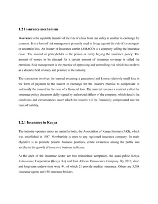 1.2 Insurance mechanism
Insurance is the equitable transfer of the risk of a loss from one entity to another in exchange for
payment. It is a form of risk management primarily used to hedge against the risk of a contingent
or uncertain loss. An insurer or insurance carrier (AMACO) is a company selling the insurance
cover. The insured or policyholder is the person or entity buying the insurance policy. The
amount of money to be charged for a certain amount of insurance coverage is called the
premium. Risk management is the practice of appraising and controlling risk which has evolved
as a discrete field of study and practice in the industry.
The transaction involves the insured assuming a guaranteed and known relatively small loss in
the form of payment to the insurer in exchange for the insurer's promise to compensate or
indemnify the insured in the case of a financial loss. The insured receives a contract called the
insurance policy document dully signed by authorized officer of the company, which details the
conditions and circumstances under which the insured will be financially compensated and the
limit of liability.
1.2.1 Insurance in Kenya
The industry operates under an umbrella body, the Association of Kenya Insurers (AKI), which
was established in 1987. Membership is open to any registered insurance company. Its main
objective is to promote prudent business practices, create awareness among the public and
accelerate the growth of insurance business in Kenya.
At the apex of the insurance sector are two reinsurance companies, the quasi-public Kenya
Reinsurance Corporation (Kenya Re) and East African Reinsurance Company. By 2010, short
and long-term underwriters were 44, of which 21 provide medical insurance. Others are 3,788
insurance agents and 158 insurance brokers.
 