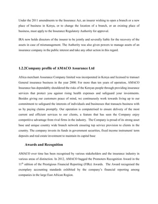 Under the 2011 amendments to the Insurance Act, an insurer wishing to open a branch or a new
place of business in Kenya, or to change the location of a branch, or an existing place of
business, must apply to the Insurance Regulatory Authority for approval.
IRA now holds directors of the insurer to be jointly and severally liable for the recovery of the
assets in case of mismanagement. The Authority was also given powers to manage assets of an
insurance company in the public interest and take any other action in this regard.
1.2.2Company profile of AMACO Assurance Ltd
Africa merchant Assurance Company limited was incorporated in Kenya and licensed to transact
General insurance business in the year 2000. For more than ten years of operation, AMACO
Insurance has dependably shouldered the risks of the Kenyan people through providing insurance
services that protect you against rising health expenses and safeguard your investments.
Besides giving our customers peace of mind, we continuously work towards living up to our
commitment to safeguard the interests of individuals and businesses that transacts business with
us by paying claims promptly. Our operation is computerised to ensure delivery of the most
current and efficient services to our clients, a feature that has seen the Company enjoy
competitive advantage from rival firms in the industry. The Company is proud of its strong asset
base and unique country wide branch network ensuring top service provision to clients in the
country. The company invests its funds in government securities, fixed income instrument/ term
deposits and real estate investment to maintain its capital base
Awards and Recognition
AMACO over time has been recognised by various stakeholders and the insurance industry in
various areas of distinction. In 2012, AMACO bagged the Promoters Recognition Award in the
11th
edition of the Prestigious Financial Reporting (FIRe) Awards. The Award recognised the
exemplary accounting standards exhibited by the company’s financial reporting among
companies in the large East African Region.
 