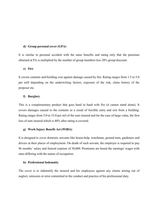 d) Group personal cover (GPA)
It is similar to personal accident with the same benefits and rating only that the premium
obtained at PA is multiplied by the number of group members less 20% group discount.
e) Fire
It covers contents and building cost against damage caused by fire. Rating ranges from 1.5 to 5.0
per mill depending on the underwriting factors, exposure of the risk, claim history of the
proposer etc.
f) Burglary
This is a complementary product that goes hand in hand with fire (it cannot stand alone). It
covers damages caused to the contents as a result of forcible entry and exit from a building.
Rating ranges from 5.0 to 15.0 per mil of the sum insured and for the case of large value, the first
loss of sum insured which is 40% after rating is covered.
g) Work Injury Benefit Act (WIBA)
It is designed to cover domestic servants like house-help, watchman, ground men, gardeners and
drivers at their places of employment. On death of such servant, the employer is required to pay
96 months’ salary and funeral expense of 30,000. Premiums are based the earnings/ wages with
rates differing with the nature of occupation.
h) Professional Indemnity
The cover is to indemnify the insured and his employees against any claims arising out of
neglect, omission or error committed in the conduct and practice of his professional duty.
 