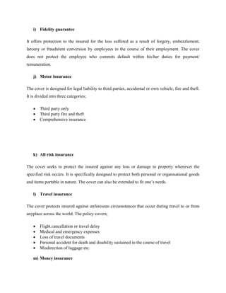 i) Fidelity guarantee
It offers protection to the insured for the loss suffered as a result of forgery, embezzlement,
larceny or fraudulent conversion by employees in the course of their employment. The cover
does not protect the employee who commits default within his/her duties for payment/
remuneration.
j) Motor insurance
The cover is designed for legal liability to third parties, accidental or own vehicle, fire and theft.
It is divided into three categories;
 Third party only
 Third party fire and theft
 Comprehensive insurance
k) All risk insurance
The cover seeks to protect the insured against any loss or damage to property whenever the
specified risk occurs. It is specifically designed to protect both personal or organisational goods
and items portable in nature. The cover can also be extended to fit one’s needs.
l) Travel insurance
The cover protects insured against unforeseen circumstances that occur during travel to or from
anyplace across the world. The policy covers;
 Flight cancellation or travel delay
 Medical and emergency expenses
 Loss of travel documents
 Personal accident for death and disability sustained in the course of travel
 Misdirection of luggage etc.
m) Money insurance
 
