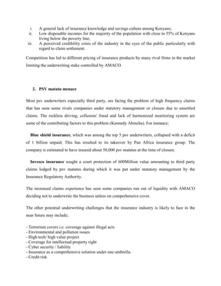 i. A general lack of insurance knowledge and savings culture among Kenyans;
ii. Low disposable incomes for the majority of the population with close to 55% of Kenyans
living below the poverty line;
iii. A perceived credibility crisis of the industry in the eyes of the public particularly with
regard to claim settlement.
Competition has led to different pricing of insurance products by many rival firms in the market
limiting the underwriting stake controlled by AMACO.
2. PSV matatu menace
Most psv underwriters especially third party, are facing the problem of high frequency claims
that has seen some rivals companies under statutory management or closure due to unsettled
claims. The reckless driving, collusion/ fraud and lack of harmonized monitoring system are
some of the contributing factors to this problem (Kennedy Abincha). For instance;
Blue shield insurance, which was among the top 5 psv underwriters, collapsed with a deficit
of 1 billion unpaid. This has resulted to its takeover by Pan Africa insurance group. The
company is estimated to have insured about 50,000 psv matatus at the time of closure.
Invesco insurance sought a court protection of 600Million value amounting to third party
claims lodged by psv matatus during which it was put under statutory management by the
Insurance Regulatory Authority.
The increased claims experience has seen some companies run out of liquidity with AMACO
deciding not to underwrite the business unless on comprehensive cover.
The other potential underwriting challenges that the insurance industry is likely to face in the
near future may include;
- Terrorism covers i.e. coverage against illegal acts
- Environmental and pollution issues
- High tech/ high value project
- Coverage for intellectual property right
- Cyber security / liability
- Insurance as a comprehensive solution under one umbrella.
- Credit risk
 