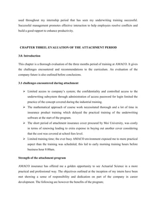 used throughout my internship period that has seen my underwriting training successful.
Successful management promotes effective interaction to help employees resolve conflicts and
build a good rapport to enhance productivity.
CHAPTER THREE; EVALUATION OF THE ATTACHMENT PERIOD
3.0. Introduction
This chapter is a thorough evaluation of the three months period of training at AMACO. It gives
the challenges encountered and recommendations to the curriculum. An evaluation of the
company future is also outlined before conclusions.
3.1 challenges encountered during attachment
 Limited access to company’s system; the confidentiality and controlled access to the
underwriting subsystem through administration of access password for login limited the
practice of the concept covered during the industrial training.
 The mathematical approach of course work necessitated thorough and a lot of time in
insurance product training which delayed the practical training of the underwriting
software at the start of the program.
 The short period of attachment insurance cover procured by Moi University, was costly
in terms of renewing leading to extra expense in buying out another cover considering
that the cost was covered at school fees level.
 Limited training time; the ever busy AMACO environment exposed me to more practical
aspect than the training was scheduled, this led to early morning training hours before
business hour 8:00am.
Strength of the attachment program
AMACO insurance has offered me a golden opportunity to see Actuarial Science in a more
practical and professional way. The objectives outlined at the inception of my intern have been
met showing a sense of responsibility and dedication on part of the company in career
development. The following are however the benefits of the program;
 