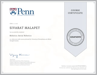 EDUCA
T
ION FOR EVE
R
YONE
CO
U
R
S
E
C E R T I F
I
C
A
TE
COURSE
CERTIFICATE
APRIL 12, 2016
SIVARAT MALAPET
Robotics: Aerial Robotics
an online non-credit course authorized by University of Pennsylvania and offered
through Coursera
has successfully completed
Vijay Kumar
Nemirovsky Family Dean of Penn Engineering
Professor of Mechanical Engineering and Applied Mechanics,
Professor of Electrical and Systems Engineering, and
Professor of Computer and Information Science
Verify at coursera.org/verify/VVF5XCXXNEY4
Coursera has confirmed the identity of this individual and
their participation in the course.
 