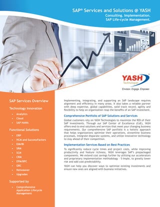 Implementing, integrating, and supporting an SAP landscape requires
alignment and efficiency in many areas. It also takes a reliable partner
with deep expertise, global capabilities, solid track record, agility and
flexibility to help an organization reap the benefits of an SAP investment.
Comprehensive Portfolio of SAP Solutions and Services
Global customers rely on YASH Technologies to maximize the ROI of their
SAP investments. Through our SAP Center of Excellence (CoE), YASH
offers end-to-end solutions and services that meet your changing business
requirements. Our comprehensive SAP portfolio is a holistic approach
that helps organizations optimize their operations, streamline business
processes, integrate disparate systems, and utilize innovative technology
to stay ahead of their competition.
Implementation Services Based on Best Practices
To significantly reduce cycle times and project costs, while improving
productivity and feature richness, YASH leverages SAP’s prepackaged
components. We extend cost savings further by utilizing our accelerators
and proprietary implementation methodology – S-Imple, to greatly lower
risk and add cost predictability.
YASH can help you discover ways to optimize existing investments and
ensure new ones are aligned with business initiatives.
SAP®
Services and Solutions @ YASHSAP®
Services and Solutions @ YASH
Consulting. Implementation.
SAP Life-cycle Management.
SAP Services Overview
Technology Innovation
•	 Analytics
•	 Cloud
•	 SAP HANA
Functional Solutions
•	 ERP
•	 HCM and SuccessFactors
•	 EIM/BI
•	 SRM
•	 SCM
•	 CRM
•	 EPM/BPC
•	 GRC
•	 Netweaver
•	 Upgrades
Supported by
•	 Comprehensive
Application Lifecycle
Management
 