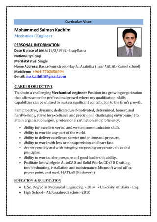 Curriculum Vitae
Mohammed Salman Kadhim
Mechanical Engineer
PERSONAL INFORMATION
Date & place of birth:19/3/1992 -Iraq-Basra
Nationality:Iraqi
Marital Status:Single
Home Address:Basra-Four street-Hay AL Asatetha (near AALAL-Rasool school)
Mobile no: +964 7702858094
E-mail: msk.alhilfi@gmail.com
AREER OBJECTIVEC
To obtain a challenging Mechanical engineer Position in a growingorganization
that offersscope for professionalgrowthwhere my qualification, skills,
capabilities can be utilized to makea significant contribution to the firm’sgrowth.
I am proactive, dynamic,dedicated,self-motivated, determined,honest, and
hardworking,strive for excellence and precision in challenging environmentto
attain organizationalgoal, professionaldistinction and proficiency.
• Ability for excellent verbal and written communication skills.
• Ability to work in any part of the world.
• Ability to deliver excellence service under timeand pressure.
• Ability to work with less or no supervision and learn fast.
• Act responsibly and with integrity, respecting corporate valuesand
principles.
• Ability to work under pressure and good leadership ability.
• Facilitate knowledgein AutoCAD and Solid Works; 2D/3D Drafting,
troubleshooting, installation and maintenance, Microsoftword office,
power point, and excel. MATLAB(Mathwork)
EDUCATION & QULIFICATION
 B.Sc. Degree in Mechanical Engineering - 2014 - University of Basra – Iraq.
 High School – ALFaraaheedi school -2010
 
