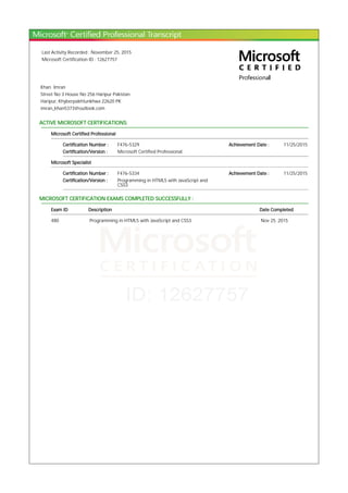 Last Activity Recorded : November 25, 2015
Microsoft Certification ID : 12627757
Khan Imran
Street No 3 House No 256 Haripur Pakistan
Haripur, Khyberpakhtunkhwa 22620 PK
imran_khan5373@outlook.com
ACTIVE MICROSOFT CERTIFICATIONS:
Microsoft Certified Professional
Certification Number : F476-5329 Achievement Date : 11/25/2015
Certification/Version : Microsoft Certified Professional
Microsoft Specialist
Certification Number : F476-5334 Achievement Date : 11/25/2015
Certification/Version : Programming in HTML5 with JavaScript and
CSS3
MICROSOFT CERTIFICATION EXAMS COMPLETED SUCCESSFULLY :
Exam ID Description Date Completed
480 Programming in HTML5 with JavaScript and CSS3 Nov 25, 2015
 