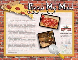 Mountain Mike’s Pizza
22942 Ridge Route Dr #100
Lake Forest, CA 92630
Monday 11:00 am – 10:00 pm
Tuesday 11:00 am – 10:00 pm
Wednesday 11:00 am – 10:00 pm
Thursday 11:00 am – 10:00 pm
Friday 11:00 am – 10:30 pm
Saturday 11:00 am – 10:30 pm
Sunday 11:00 am – 10:00 pm
(949) 586 - 4141
mountainmikes.com
The second I stepped into the establishment, I was enticed by the
aroma of different smells combining together.The waitress came over,
and explained the origin of the resturaunt to me, which was an interesting
story. The first Mountain Mike’s Pizza restaurant was established in 1978
in Palo Alto, California. What started as a single pizza restaurant with a
casual, family-oriented atmosphere, Mountain Mike’s Pizza has grown
into a leading pizza brand with more than 150 restaurants in California,
Oregon, Nevada and Utah. Mountain Mike’s old-world pepperoni is
made using a natural casing, creating a “teacup” look when cooked. Its
been their signature product for over thirty years.
I kept it classic because I wanted to put their pepperoni to the test.
I ordered a personal pizza, which is perfect for 1 person. The personal
pizza comes with up to 3 toppings, so, naturally, I doubled up on the
pepperoni. There was about a 15 minute wait, but considering they made
the pizza fresh and had a relatively full dining room of other patrons, that
was pretty a reasonable time to wait.
The pizza came out of the oven, and was in front of me within
a minute. After letting it cool, I picked up the first slice, and sank my
teeth into it. The pepperoni was a little crisp, a little spicy, and there was
a lot of it. The slight kick to the pepperoni was mouth-watering, and
packed a huge amount of flavor. I did nothing short of devouring my
personal sized pizza. The waitress came over and asked if I’d like to try
their dessert pizza - a cinnamon pizza complimented with a swirl of icing.
Although the smell made it extremely tempting, I was too full. I guess I
know what I’m going to try next time, because I will definitely be going
back, and I’ll be bringing a lot of people with me.
Written by: Kayla Allen
 