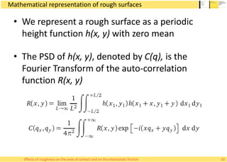Mathematical representation of rough surfaces
• We represent a rough surface as a periodic
height function h(x, y) with zero mean
• The PSD of h(x, y), denoted by C(q), is the
Fourier Transform of the auto-correlation
function R(x, y)
10Effects of roughness on the area of contact and on the elastostatic friction
 