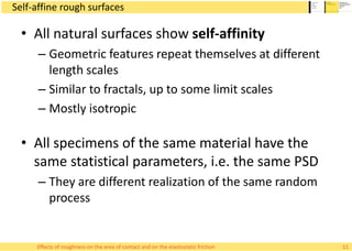 Self-affine rough surfaces
• All natural surfaces show self-affinity
– Geometric features repeat themselves at different
length scales
– Similar to fractals, up to some limit scales
– Mostly isotropic
• All specimens of the same material have the
same statistical parameters, i.e. the same PSD
– They are different realization of the same random
process
11Effects of roughness on the area of contact and on the elastostatic friction
 