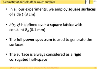 Geometry of our self-affine rough surfaces
• In all our experiments, we employ square surfaces
of side L (3 cm)
• h(x, y) is defined over a square lattice with
constant dO (0.1 mm)
• The full power spectrum is used to generate the
surfaces
• The surface is always considered as a rigid
corrugated half-space
13Effects of roughness on the area of contact and on the elastostatic friction
 