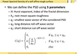 Power Spectral Density of a self-affine rough surface
• We can define the PSD using 5 parameters
– H: Hurst exponent, index of the fractal dimension
– h0: root mean square roughness
– qL: smallest wave vector of the considered PSD
– q0: long distance roll-off wave vector
– q1: short distance cut-off wave vector
14Effects of roughness on the area of contact and on the elastostatic friction
 