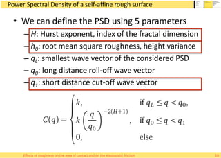 Power Spectral Density of a self-affine rough surface
• We can define the PSD using 5 parameters
– H: Hurst exponent, index of the fractal dimension
– h0: root mean square roughness, height variance
– qL: smallest wave vector of the considered PSD
– q0: long distance roll-off wave vector
– q1: short distance cut-off wave vector
16Effects of roughness on the area of contact and on the elastostatic friction
 