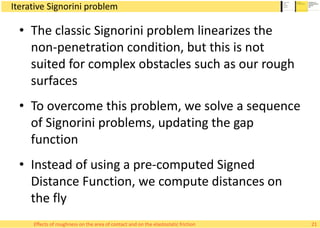 Iterative Signorini problem
• The classic Signorini problem linearizes the
non-penetration condition, but this is not
suited for complex obstacles such as our rough
surfaces
• To overcome this problem, we solve a sequence
of Signorini problems, updating the gap
function
• Instead of using a pre-computed Signed
Distance Function, we compute distances on
the fly
21Effects of roughness on the area of contact and on the elastostatic friction
 