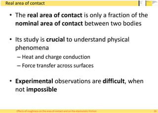 Real area of contact
• The real area of contact is only a fraction of the
nominal area of contact between two bodies
• Its study is crucial to understand physical
phenomena
– Heat and charge conduction
– Force transfer across surfaces
• Experimental observations are difficult, when
not impossible
26Effects of roughness on the area of contact and on the elastostatic friction
 