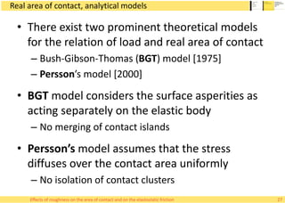 Real area of contact, analytical models
• There exist two prominent theoretical models
for the relation of load and real area of contact
– Bush-Gibson-Thomas (BGT) model [1975]
– Persson’s model [2000]
• BGT model considers the surface asperities as
acting separately on the elastic body
– No merging of contact islands
• Persson’s model assumes that the stress
diffuses over the contact area uniformly
– No isolation of contact clusters
27Effects of roughness on the area of contact and on the elastostatic friction
 