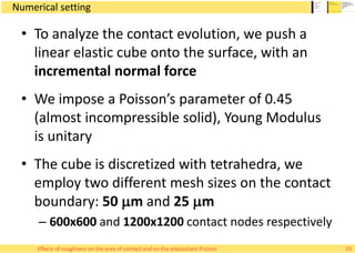 Numerical setting
• To analyze the contact evolution, we push a
linear elastic cube onto the surface, with an
incremental normal force
• We impose a Poisson’s parameter of 0.45
(almost incompressible solid), Young Modulus
is unitary
• The cube is discretized with tetrahedra, we
employ two different mesh sizes on the contact
boundary: 50 mm and 25 mm
– 600x600 and 1200x1200 contact nodes respectively
29Effects of roughness on the area of contact and on the elastostatic friction
 
