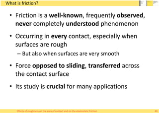What is friction?
• Friction is a well-known, frequently observed,
never completely understood phenomenon
• Occurring in every contact, especially when
surfaces are rough
– But also when surfaces are very smooth
• Force opposed to sliding, transferred across
the contact surface
• Its study is crucial for many applications
Effects of roughness on the area of contact and on the elastostatic friction 40
 