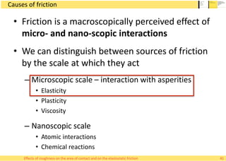 Causes of friction
• Friction is a macroscopically perceived effect of
micro- and nano-scopic interactions
• We can distinguish between sources of friction
by the scale at which they act
– Microscopic scale – interaction with asperities
• Elasticity
• Plasticity
• Viscosity
– Nanoscopic scale
• Atomic interactions
• Chemical reactions
41Effects of roughness on the area of contact and on the elastostatic friction
 
