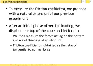 Experimental setting
• To measure the friction coefficient, we proceed
with a natural extension of our previous
experiment
• After an initial phase of vertical loading, we
displace the top of the cube and let it relax
– We then measure the forces acting on the bottom
surface of the cube at equilibrium
– Friction coefficient is obtained as the ratio of
tangential to normal force
42Effects of roughness on the area of contact and on the elastostatic friction
 