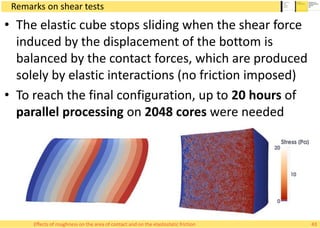 Remarks on shear tests
• The elastic cube stops sliding when the shear force
induced by the displacement of the bottom is
balanced by the contact forces, which are produced
solely by elastic interactions (no friction imposed)
• To reach the final configuration, up to 20 hours of
parallel processing on 2048 cores were needed
Effects of roughness on the area of contact and on the elastostatic friction 43
 