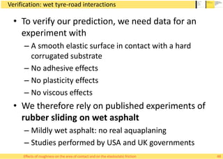 Verification: wet tyre-road interactions
• To verify our prediction, we need data for an
experiment with
– A smooth elastic surface in contact with a hard
corrugated substrate
– No adhesive effects
– No plasticity effects
– No viscous effects
• We therefore rely on published experiments of
rubber sliding on wet asphalt
– Mildly wet asphalt: no real aquaplaning
– Studies performed by USA and UK governments
48Effects of roughness on the area of contact and on the elastostatic friction
 