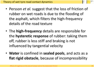 Theory of wet tyre-road contact dynamics
• Persson et al. suggest that the loss of friction of
rubber on wet roads is due to the flooding of
the asphalt, which filters the high-frequency
details of the road texture
• The high-frequency details are responsible for
the hysteretic response of rubber: taking them
off, rubber is less stiff and braking is not
influenced by tangential velocity
• Water is confined in sealed pools, and acts as a
flat rigid obstacle, because of incompressibility
49Effects of roughness on the area of contact and on the elastostatic friction
 