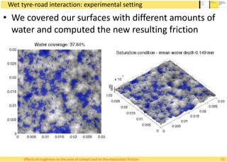 Wet tyre-road interaction: experimental setting
• We covered our surfaces with different amounts of
water and computed the new resulting friction
51Effects of roughness on the area of contact and on the elastostatic friction
 
